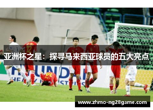 亚洲杯之星：探寻马来西亚球员的五大亮点