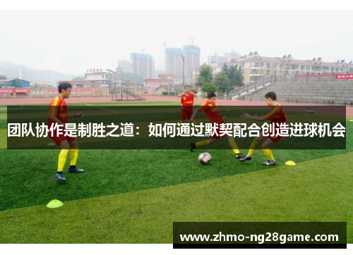 团队协作是制胜之道：如何通过默契配合创造进球机会