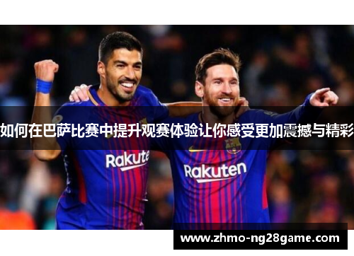 如何在巴萨比赛中提升观赛体验让你感受更加震撼与精彩