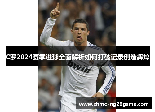 C罗2024赛季进球全面解析如何打破记录创造辉煌