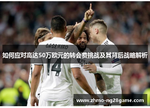 如何应对高达50万欧元的转会费挑战及其背后战略解析