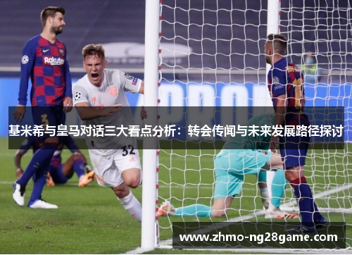 基米希与皇马对话三大看点分析：转会传闻与未来发展路径探讨