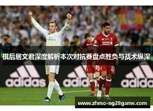 棋后居文君深度解析本次对抗赛盘点胜负与战术纵深