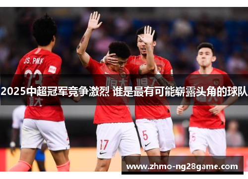 2025中超冠军竞争激烈 谁是最有可能崭露头角的球队