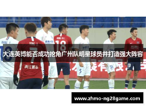 大连英博能否成功挖角广州队明星球员并打造强大阵容