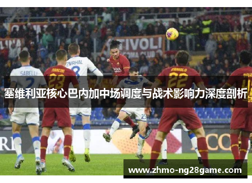 塞维利亚核心巴内加中场调度与战术影响力深度剖析