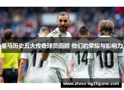 皇马历史五大传奇球员回顾 他们的荣耀与影响力