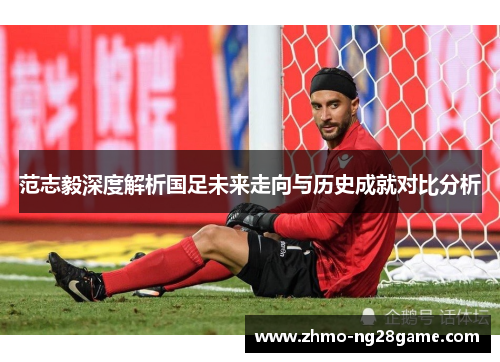 范志毅深度解析国足未来走向与历史成就对比分析