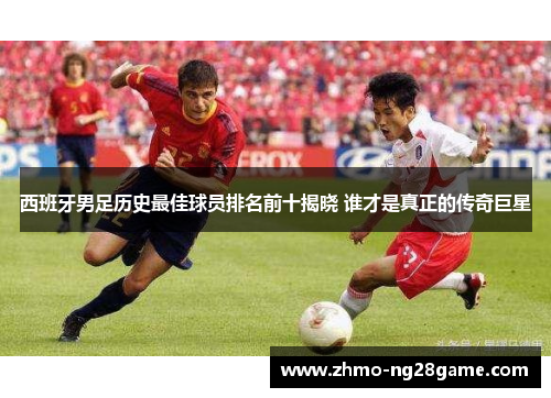 西班牙男足历史最佳球员排名前十揭晓 谁才是真正的传奇巨星