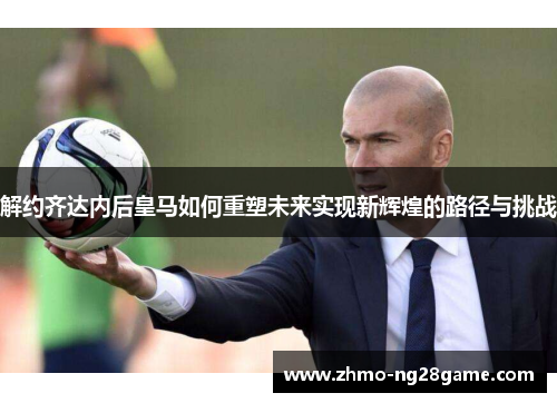 解约齐达内后皇马如何重塑未来实现新辉煌的路径与挑战