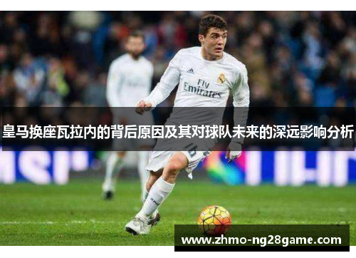 皇马换座瓦拉内的背后原因及其对球队未来的深远影响分析
