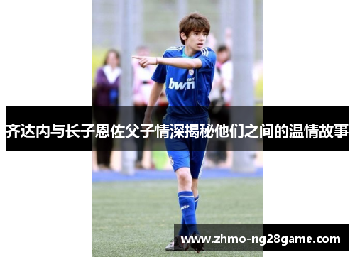 齐达内与长子恩佐父子情深揭秘他们之间的温情故事